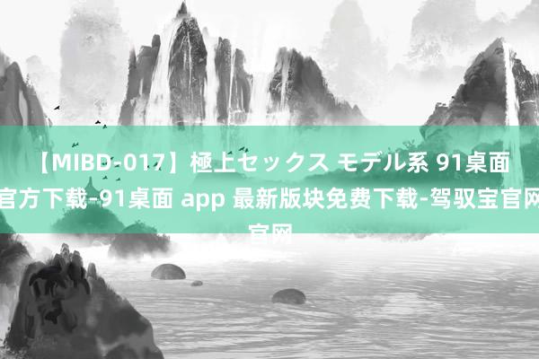 【MIBD-017】極上セックス モデル系 91桌面官方下载-91桌面 app 最新版块免费下载-驾驭宝官网