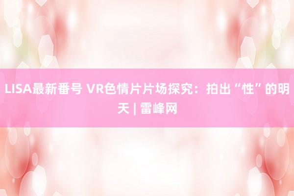 LISA最新番号 VR色情片片场探究：拍出“性”的明天 | 雷峰网