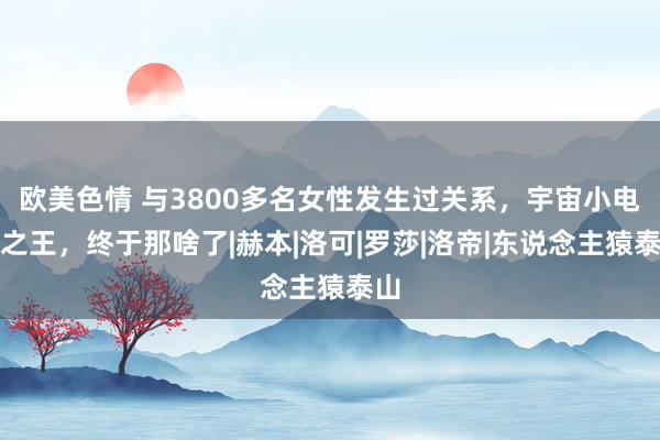 欧美色情 与3800多名女性发生过关系，宇宙小电影之王，终于那啥了|赫本|洛可|罗莎|洛帝|东说念主猿泰山