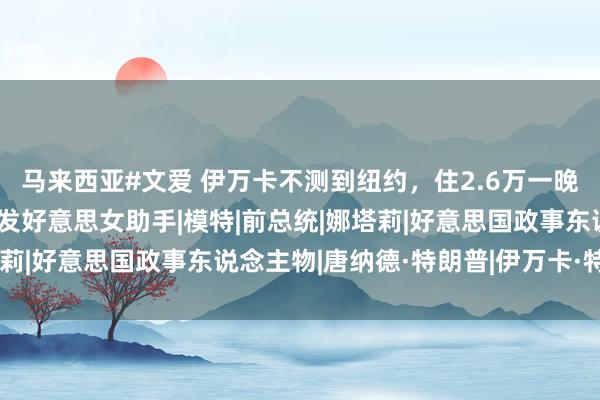 马来西亚#文爱 伊万卡不测到纽约，住2.6万一晚栈房，父躬行旁有了金发好意思女助手|模特|前总统|娜塔莉|好意思国政事东说念主物|唐纳德·特朗普|伊万卡·特朗普