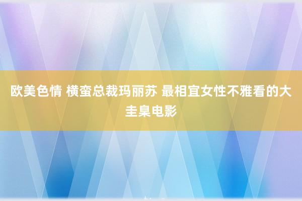 欧美色情 横蛮总裁玛丽苏 最相宜女性不雅看的大圭臬电影