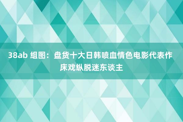 38ab 组图：盘货十大日韩喷血情色电影代表作 床戏纵脱迷东谈主