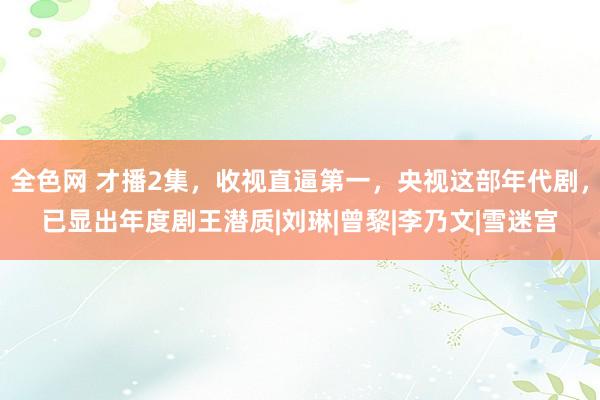 全色网 才播2集，收视直逼第一，央视这部年代剧，已显出年度剧王潜质|刘琳|曾黎|李乃文|雪迷宫