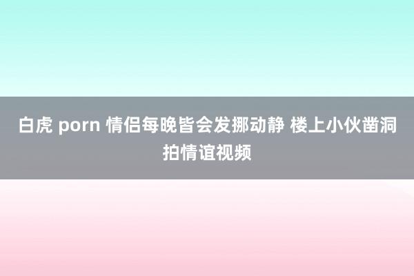 白虎 porn 情侣每晚皆会发挪动静 楼上小伙凿洞拍情谊视频