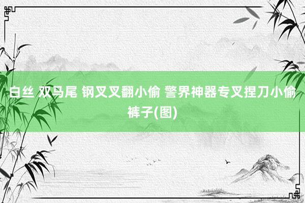 白丝 双马尾 钢叉叉翻小偷 警界神器专叉捏刀小偷裤子(图)