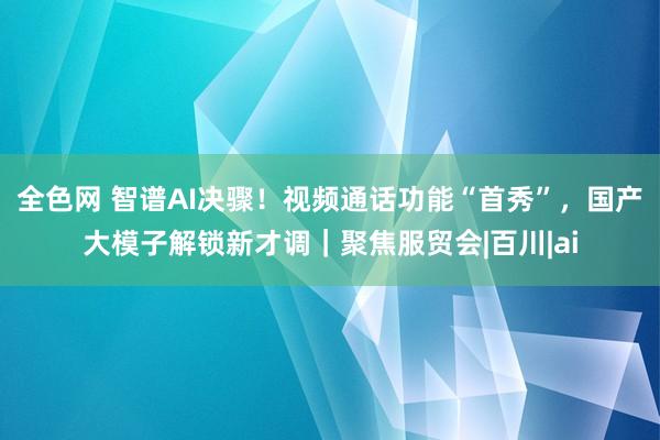 全色网 智谱AI决骤！视频通话功能“首秀”，国产大模子解锁新才调｜聚焦服贸会|百川|ai