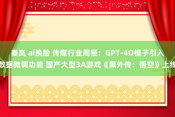 秦岚 ai换脸 传媒行业周报：GPT-4O模子引入数据微调功能 国产大型3A游戏《黑外传：悟空》上线