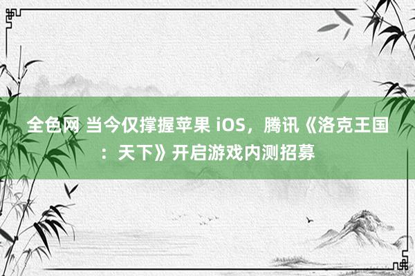 全色网 当今仅撑握苹果 iOS，腾讯《洛克王国：天下》开启游戏内测招募