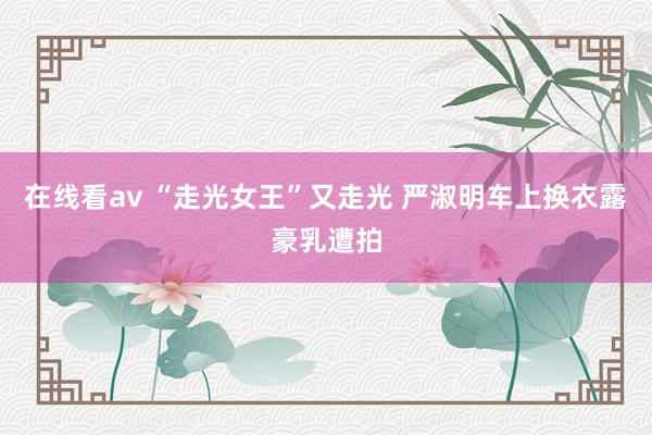 在线看av “走光女王”又走光 严淑明车上换衣露豪乳遭拍