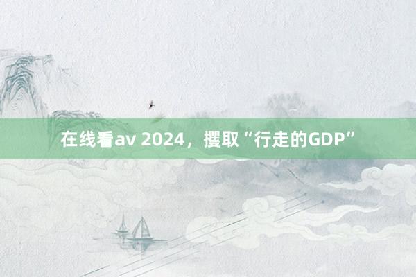 在线看av 2024，攫取“行走的GDP”