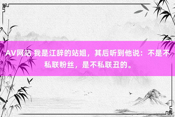 AV网站 我是江辞的站姐，其后听到他说：不是不私联粉丝，是不私联丑的。