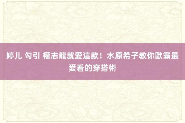 婷儿 勾引 權志龍就愛這款！水原希子教你歐霸最愛看的穿搭術