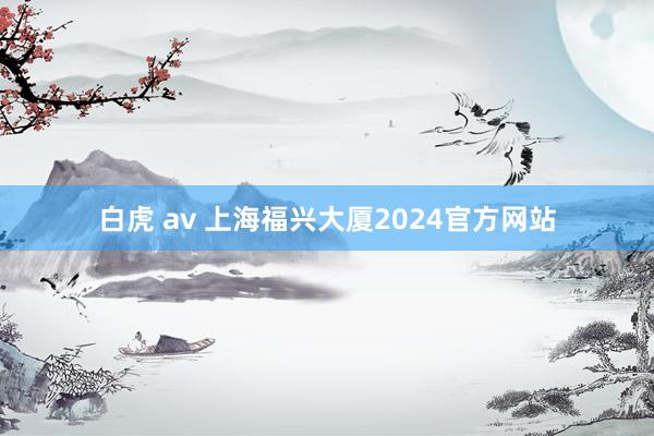 白虎 av 上海福兴大厦2024官方网站