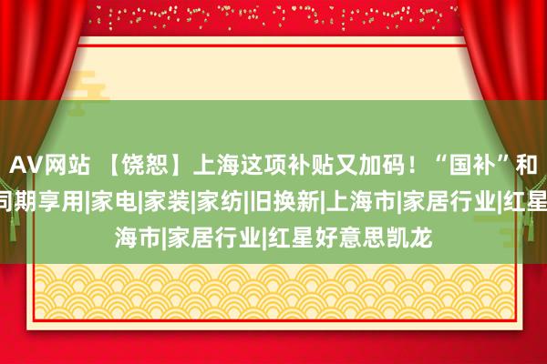 AV网站 【饶恕】上海这项补贴又加码！“国补”和“沪补”可同期享用|家电|家装|家纺|旧换新|上海市|家居行业|红星好意思凯龙