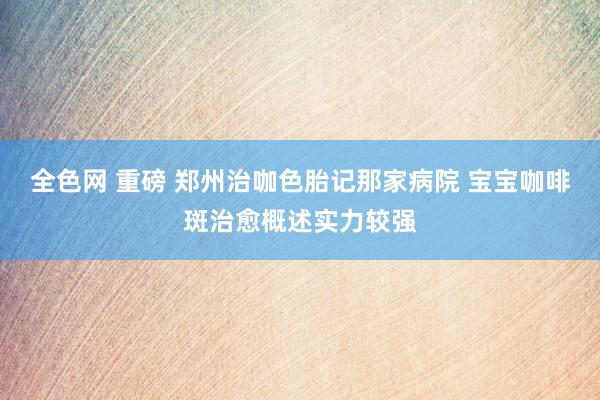 全色网 重磅 郑州治咖色胎记那家病院 宝宝咖啡斑治愈概述实力较强