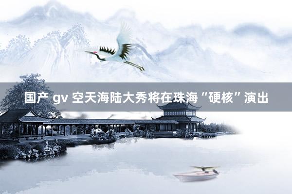 国产 gv 空天海陆大秀将在珠海“硬核”演出