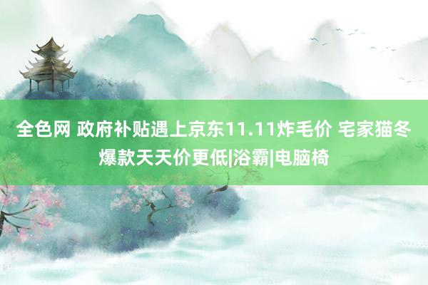 全色网 政府补贴遇上京东11.11炸毛价 宅家猫冬爆款天天价更低|浴霸|电脑椅