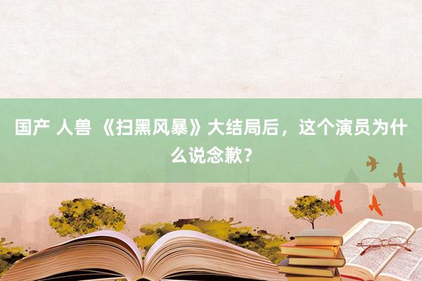 国产 人兽 《扫黑风暴》大结局后，这个演员为什么说念歉？