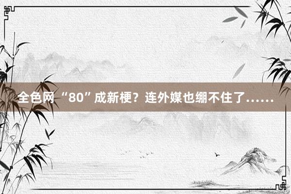 全色网 “80”成新梗？连外媒也绷不住了……