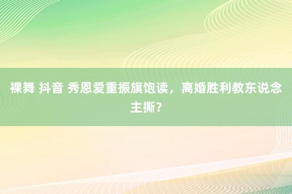 裸舞 抖音 秀恩爱重振旗饱读，离婚胜利教东说念主撕？