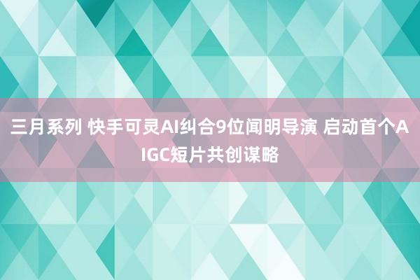 三月系列 快手可灵AI纠合9位闻明导演 启动首个AIGC短片共创谋略