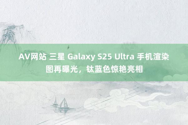 AV网站 三星 Galaxy S25 Ultra 手机渲染图再曝光，钛蓝色惊艳亮相