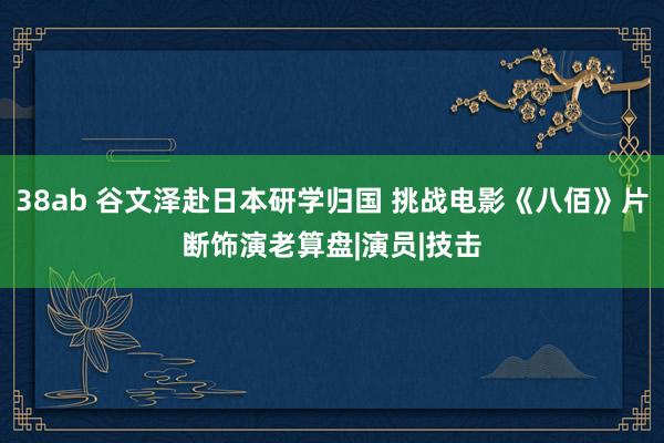 38ab 谷文泽赴日本研学归国 挑战电影《八佰》片断饰演老算盘|演员|技击