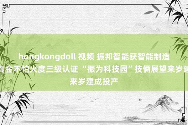 hongkongdoll 视频 振邦智能获智能制造技艺锻真金不怕火度三级认证 “振为科技园”技俩展望来岁建成投产