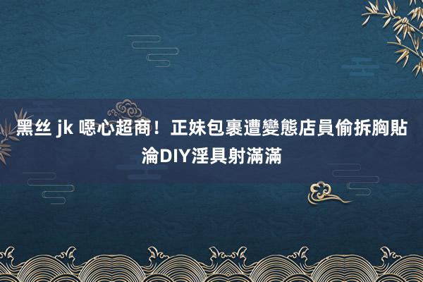 黑丝 jk 噁心超商！正妹包裹遭變態店員偷拆　胸貼淪DIY淫具射滿滿